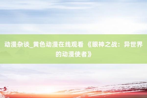 动漫杂谈_黄色动漫在线观看 《眼神之战：异世界的动漫使者》