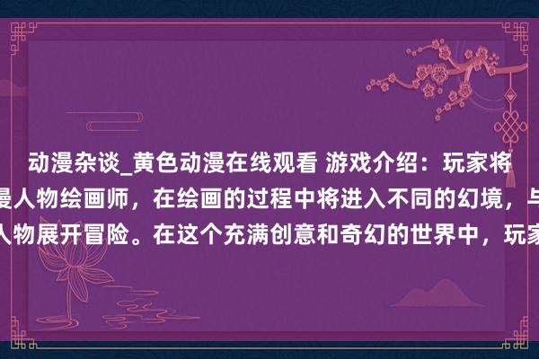 动漫杂谈_黄色动漫在线观看 游戏介绍：玩家将扮演一名天赋异禀的动漫人物绘画师，在绘画的过程中将进入不同的幻境，与各种不同风格的动漫人物展开冒险。在这个充满创意和奇幻的世界中，玩家将体验到绘画的乐趣，探寻不同角色的故事和秘密。展现自己的绘画才华，创作独一无二的动漫世界！