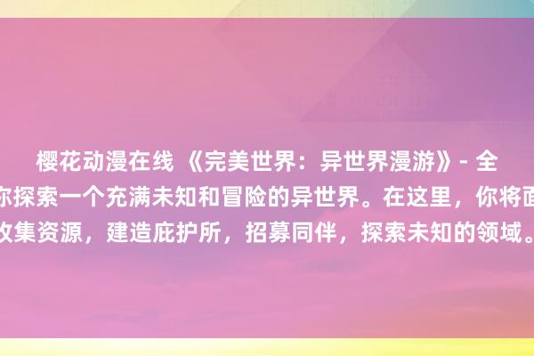 樱花动漫在线 《完美世界：异世界漫游》- 全新的日本动漫游戏，带你探索一个充满未知和冒险的异世界。在这里，你将面对各种挑战和敌人，收集资源，建造庇护所，招募同伴，探索未知的领域。你的目标是打造一个属于自己的完美世界，成为这个异世界的主宰！赶快加入游戏，开始你的冒险之旅吧！