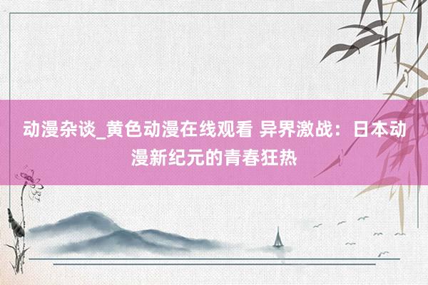 动漫杂谈_黄色动漫在线观看 异界激战：日本动漫新纪元的青春狂热