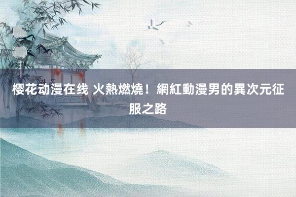 樱花动漫在线 火熱燃燒！網紅動漫男的異次元征服之路
