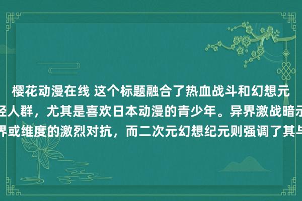 樱花动漫在线 这个标题融合了热血战斗和幻想元素，能够很好地吸引年轻人群，尤其是喜欢日本动漫的青少年。异界激战暗示了故事中跨越不同世界或维度的激烈对抗，而二次元幻想纪元则强调了其与日本动漫文化的紧密联系，以及在这个虚构时代中的奇幻冒险。整体上，这个标题既有吸引力又富有神秘感，可以激起读者的好奇心。