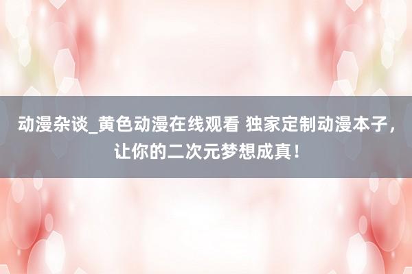 动漫杂谈_黄色动漫在线观看 独家定制动漫本子，让你的二次元梦想成真！