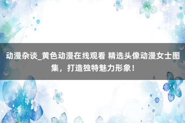 动漫杂谈_黄色动漫在线观看 精选头像动漫女士图集，打造独特魅力形象！