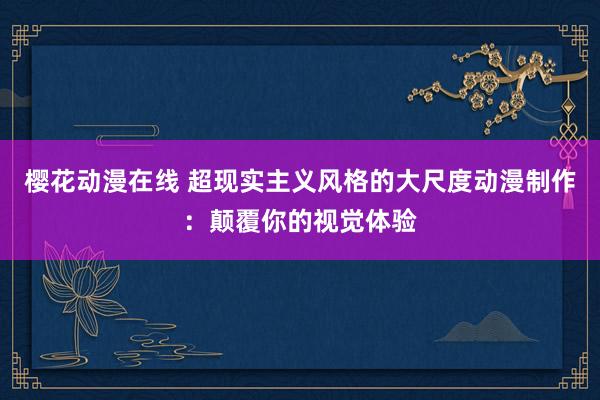 樱花动漫在线 超现实主义风格的大尺度动漫制作：颠覆你的视觉体验
