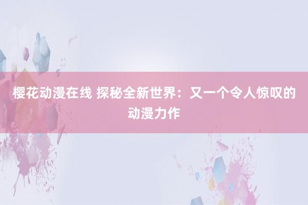 樱花动漫在线 探秘全新世界：又一个令人惊叹的动漫力作
