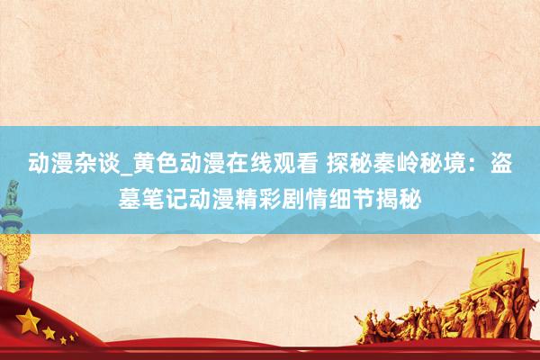 动漫杂谈_黄色动漫在线观看 探秘秦岭秘境：盗墓笔记动漫精彩剧情细节揭秘