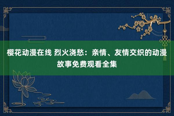 樱花动漫在线 烈火浇愁：亲情、友情交织的动漫故事免费观看全集