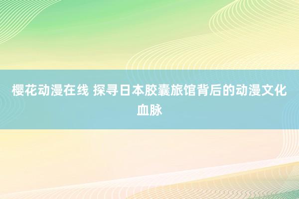 樱花动漫在线 探寻日本胶囊旅馆背后的动漫文化血脉