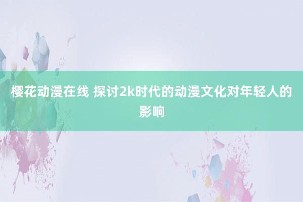 樱花动漫在线 探讨2k时代的动漫文化对年轻人的影响