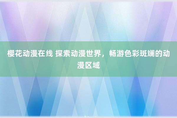 樱花动漫在线 探索动漫世界，畅游色彩斑斓的动漫区域