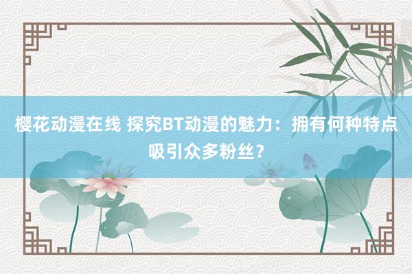 樱花动漫在线 探究BT动漫的魅力：拥有何种特点吸引众多粉丝？