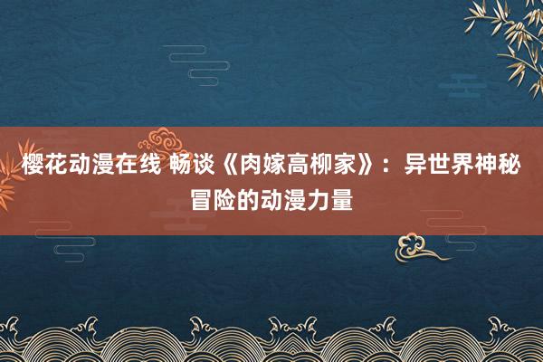 樱花动漫在线 畅谈《肉嫁高柳家》：异世界神秘冒险的动漫力量