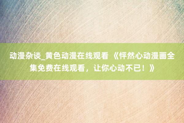 动漫杂谈_黄色动漫在线观看 《怦然心动漫画全集免费在线观看，让你心动不已！》
