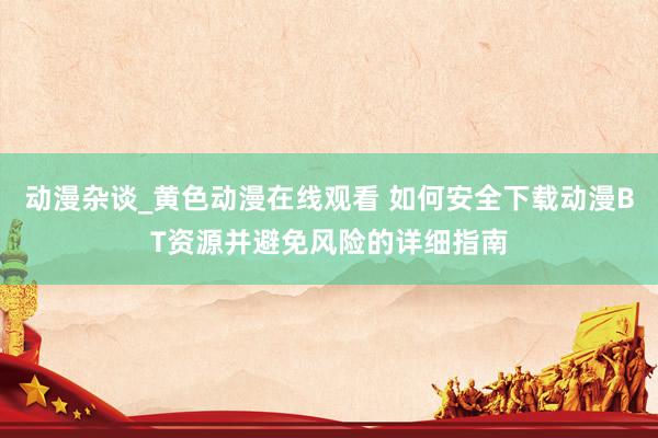 动漫杂谈_黄色动漫在线观看 如何安全下载动漫BT资源并避免风险的详细指南