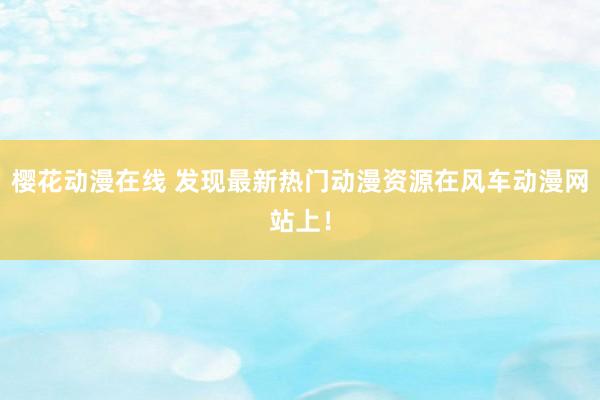 樱花动漫在线 发现最新热门动漫资源在风车动漫网站上！