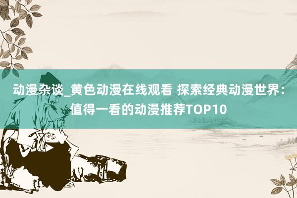 动漫杂谈_黄色动漫在线观看 探索经典动漫世界：值得一看的动漫推荐TOP10