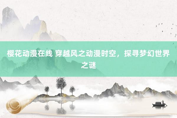 樱花动漫在线 穿越风之动漫时空，探寻梦幻世界之谜