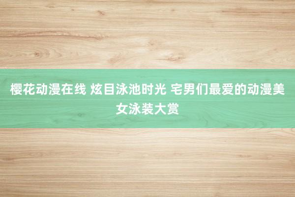 樱花动漫在线 炫目泳池时光 宅男们最爱的动漫美女泳装大赏