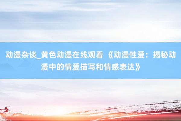 动漫杂谈_黄色动漫在线观看 《动漫性爱：揭秘动漫中的情爱描写和情感表达》
