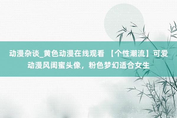 动漫杂谈_黄色动漫在线观看 【个性潮流】可爱动漫风闺蜜头像，粉色梦幻适合女生