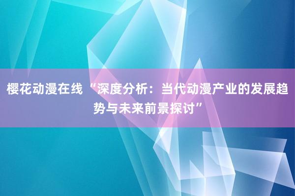 樱花动漫在线 “深度分析：当代动漫产业的发展趋势与未来前景探讨”