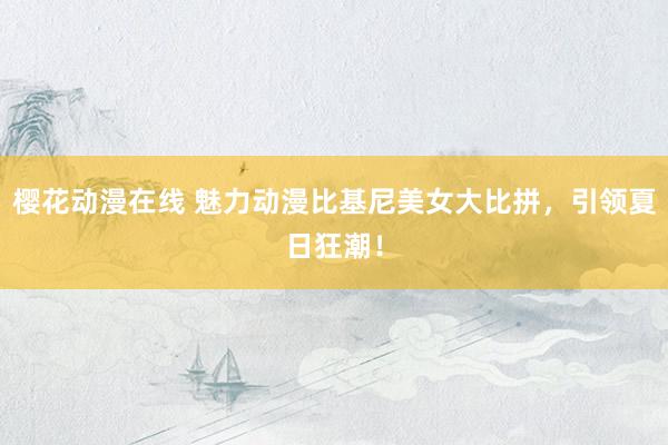樱花动漫在线 魅力动漫比基尼美女大比拼，引领夏日狂潮！