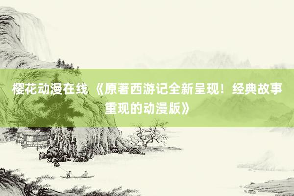 樱花动漫在线 《原著西游记全新呈现！经典故事重现的动漫版》