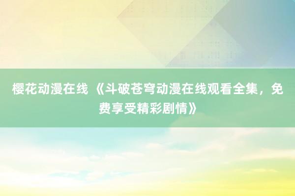 樱花动漫在线 《斗破苍穹动漫在线观看全集，免费享受精彩剧情》