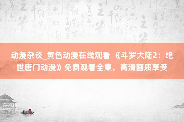动漫杂谈_黄色动漫在线观看 《斗罗大陆2：绝世唐门动漫》免费观看全集，高清画质享受