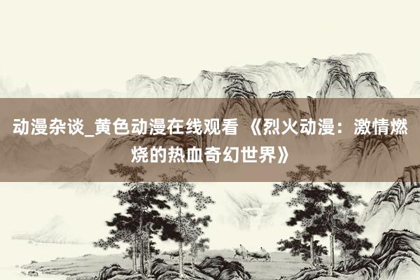 动漫杂谈_黄色动漫在线观看 《烈火动漫：激情燃烧的热血奇幻世界》