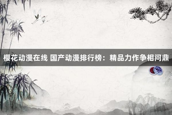 樱花动漫在线 国产动漫排行榜：精品力作争相问鼎