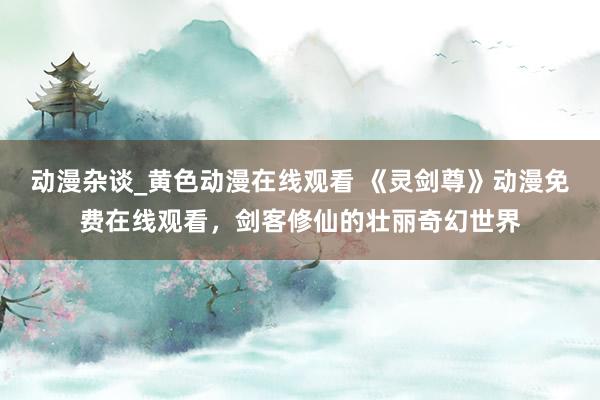 动漫杂谈_黄色动漫在线观看 《灵剑尊》动漫免费在线观看，剑客修仙的壮丽奇幻世界