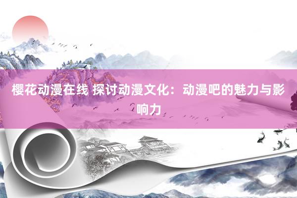樱花动漫在线 探讨动漫文化：动漫吧的魅力与影响力