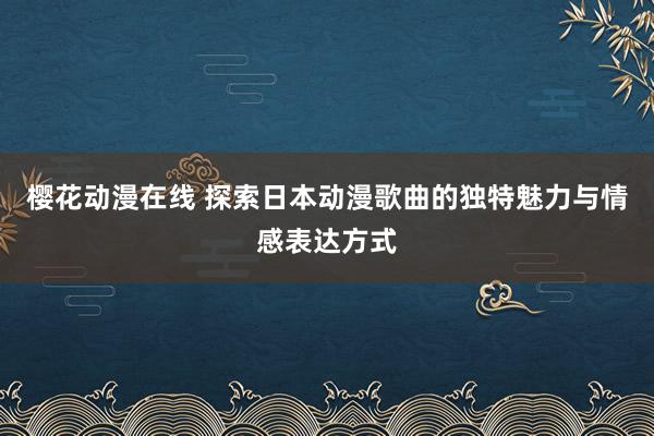 樱花动漫在线 探索日本动漫歌曲的独特魅力与情感表达方式