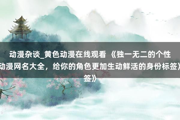 动漫杂谈_黄色动漫在线观看 《独一无二的个性动漫网名大全，给你的角色更加生动鲜活的身份标签》