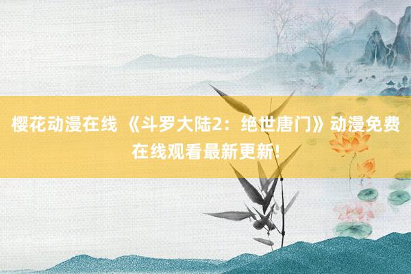 樱花动漫在线 《斗罗大陆2：绝世唐门》动漫免费在线观看最新更新!