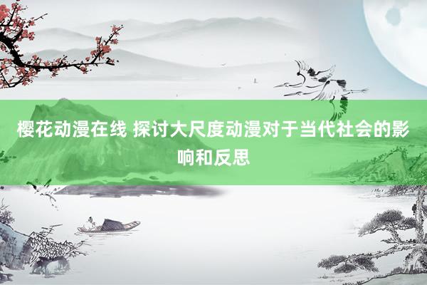 樱花动漫在线 探讨大尺度动漫对于当代社会的影响和反思