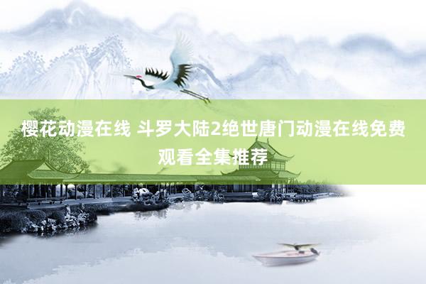 樱花动漫在线 斗罗大陆2绝世唐门动漫在线免费观看全集推荐