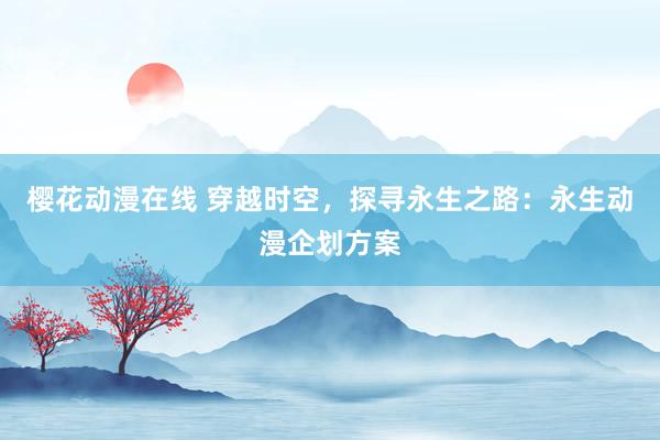 樱花动漫在线 穿越时空，探寻永生之路：永生动漫企划方案