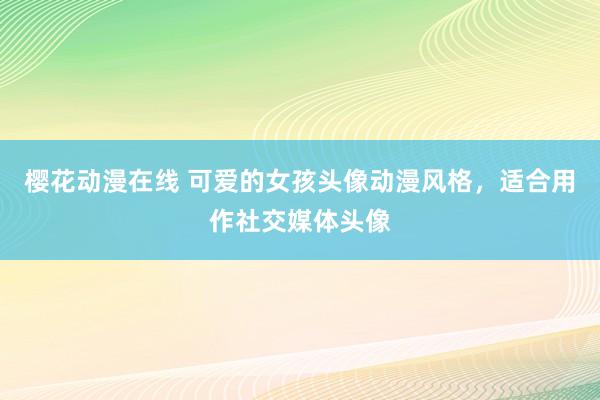 樱花动漫在线 可爱的女孩头像动漫风格，适合用作社交媒体头像