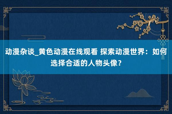 动漫杂谈_黄色动漫在线观看 探索动漫世界：如何选择合适的人物头像？