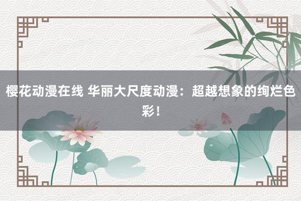 樱花动漫在线 华丽大尺度动漫：超越想象的绚烂色彩！