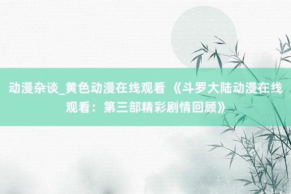 动漫杂谈_黄色动漫在线观看 《斗罗大陆动漫在线观看：第三部精彩剧情回顾》