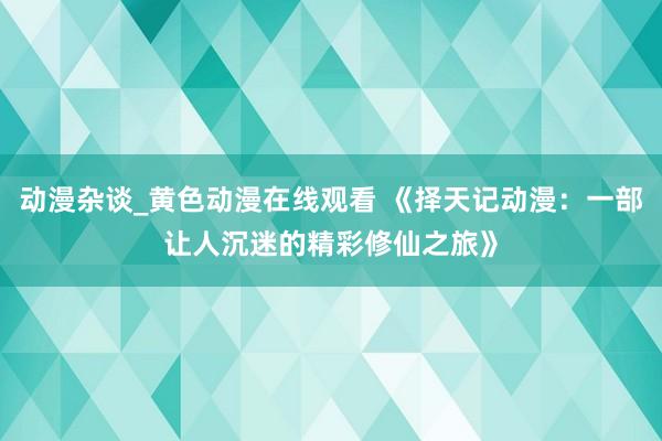 动漫杂谈_黄色动漫在线观看 《择天记动漫：一部让人沉迷的精彩修仙之旅》