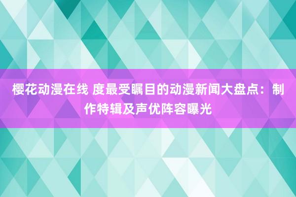 樱花动漫在线 度最受瞩目的动漫新闻大盘点：制作特辑及声优阵容曝光