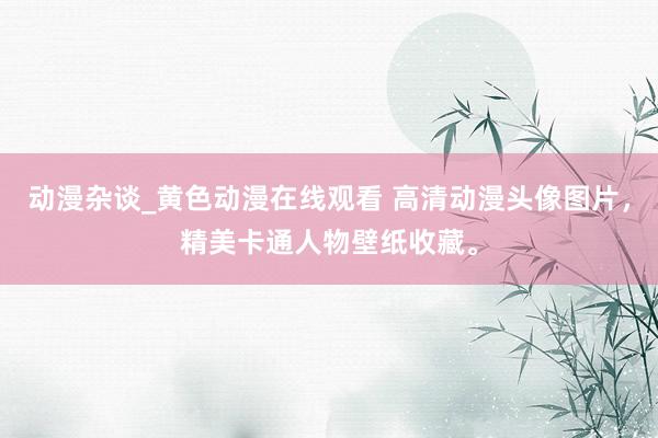 动漫杂谈_黄色动漫在线观看 高清动漫头像图片，精美卡通人物壁纸收藏。