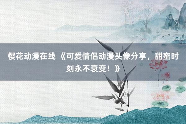 樱花动漫在线 《可爱情侣动漫头像分享，甜蜜时刻永不衰变！》