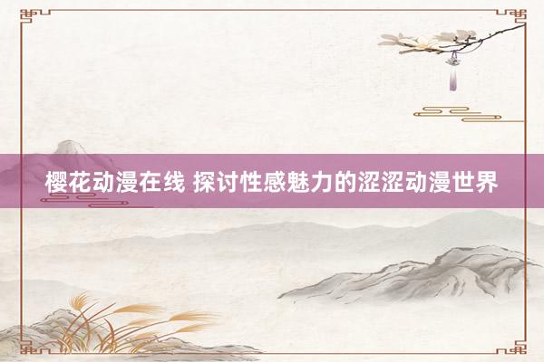 樱花动漫在线 探讨性感魅力的涩涩动漫世界