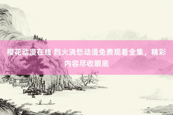 樱花动漫在线 烈火浇愁动漫免费观看全集，精彩内容尽收眼底